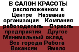 В САЛОН КРАСОТЫ расположенном в Центре › Название организации ­ Компания-работодатель › Отрасль предприятия ­ Другое › Минимальный оклад ­ 1 - Все города Работа » Вакансии   . Ямало-Ненецкий АО,Муравленко г.